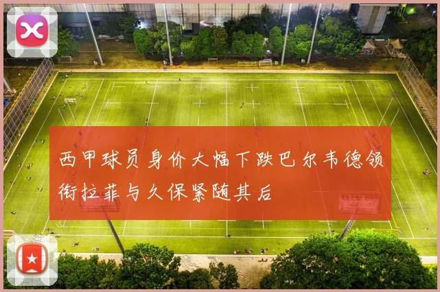 西甲球员身价大幅下跌巴尔韦德领衔拉菲与久保紧随其后