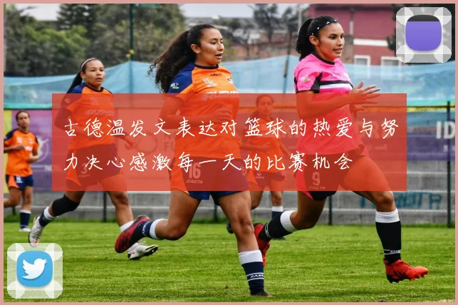 古德温发文表达对篮球的热爱与努力决心感激每一天的比赛机会