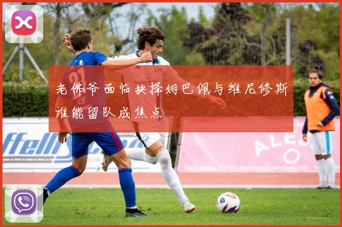 老佛爷面临抉择姆巴佩与维尼修斯谁能留队成焦点