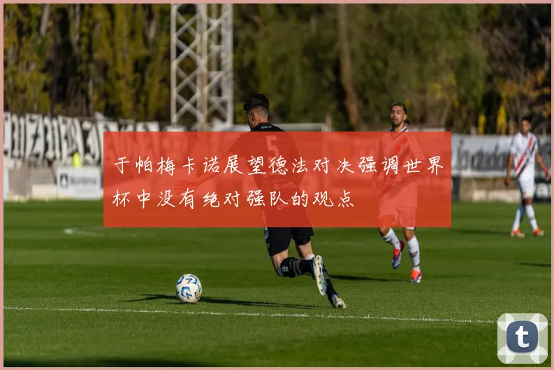 于帕梅卡诺展望德法对决强调世界杯中没有绝对强队的观点