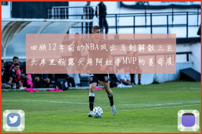 回顾12年前的NBA风云马刺解散三巨头库里崭露头角阿杜夺MVP约基奇展现天赋