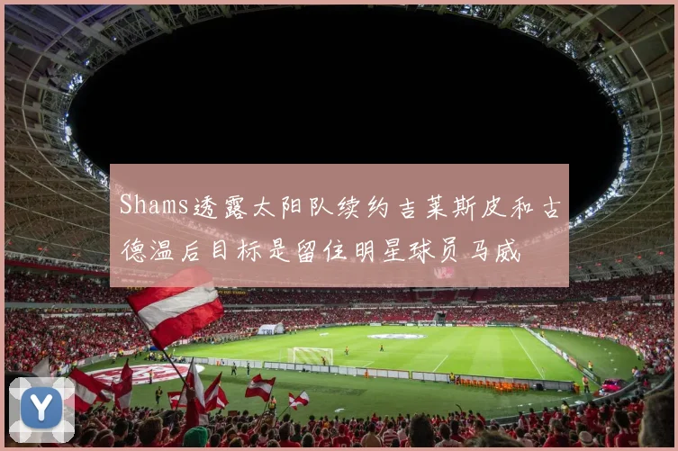 Shams透露太阳队续约吉莱斯皮和古德温后目标是留住明星球员马威