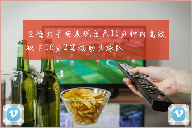 兰德尔半场表现出色16分钟内高效砍下16分2篮板助力球队