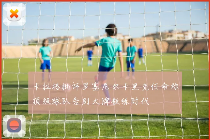 卡拉格批评罗塞尼尔卡里克任命称顶级球队告别大牌教练时代