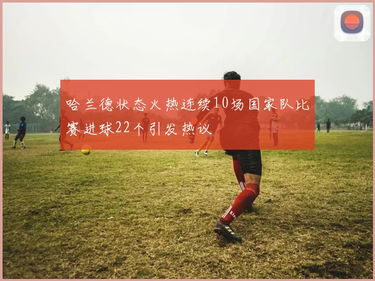 哈兰德状态火热连续10场国家队比赛进球22个引发热议