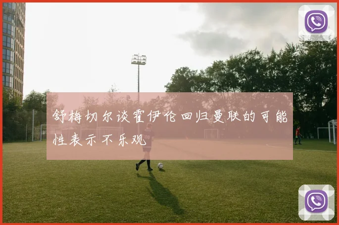 舒梅切尔谈霍伊伦回归曼联的可能性表示不乐观