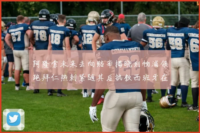 阿隆索未来去向赔率揭晓利物浦领跑拜仁热刺紧随其后执教西班牙在列