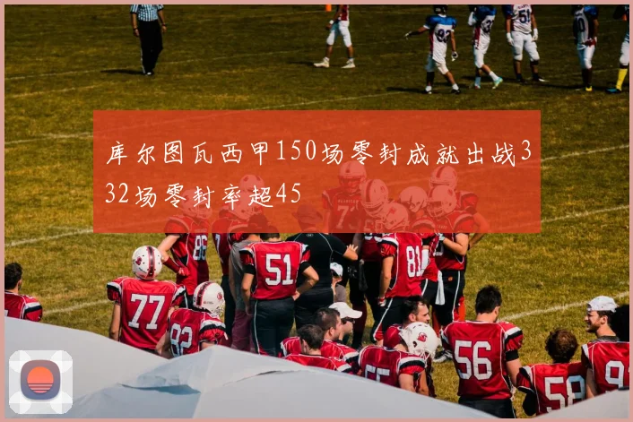 库尔图瓦西甲150场零封成就出战332场零封率超45