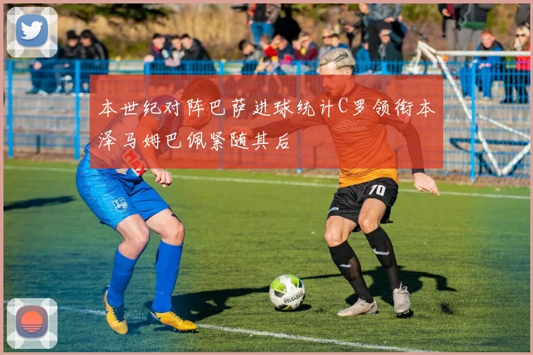 本世纪对阵巴萨进球统计C罗领衔本泽马姆巴佩紧随其后