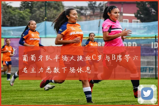 葡萄牙队半场大换血C罗与B席等六名主力悉数下场休息
